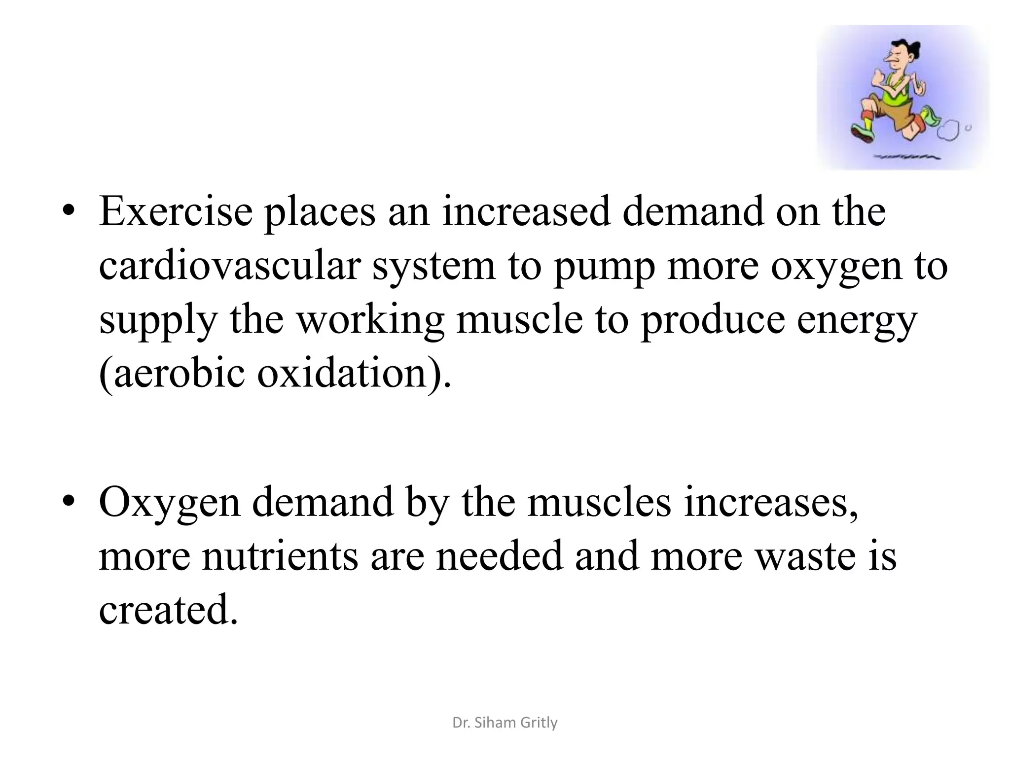 • Exercise places an increased demand on the
  cardiovascular system to pump more oxygen to
  supply the working muscle to produce energy
  (aerobic oxidation).

• Oxygen demand by the muscles increases,
  more nutrients are needed and more waste is
  created.

                     Dr. Siham Gritly
 