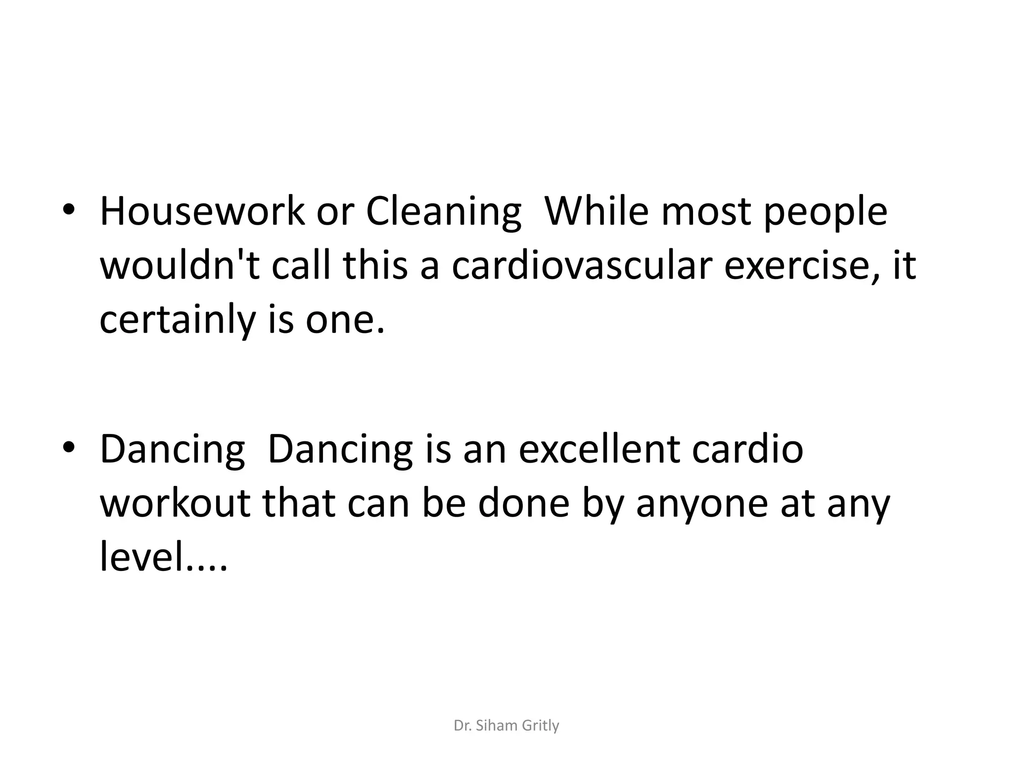 • Housework or Cleaning While most people
  wouldn't call this a cardiovascular exercise, it
  certainly is one.

• Dancing Dancing is an excellent cardio
  workout that can be done by anyone at any
  level....


                      Dr. Siham Gritly
 
