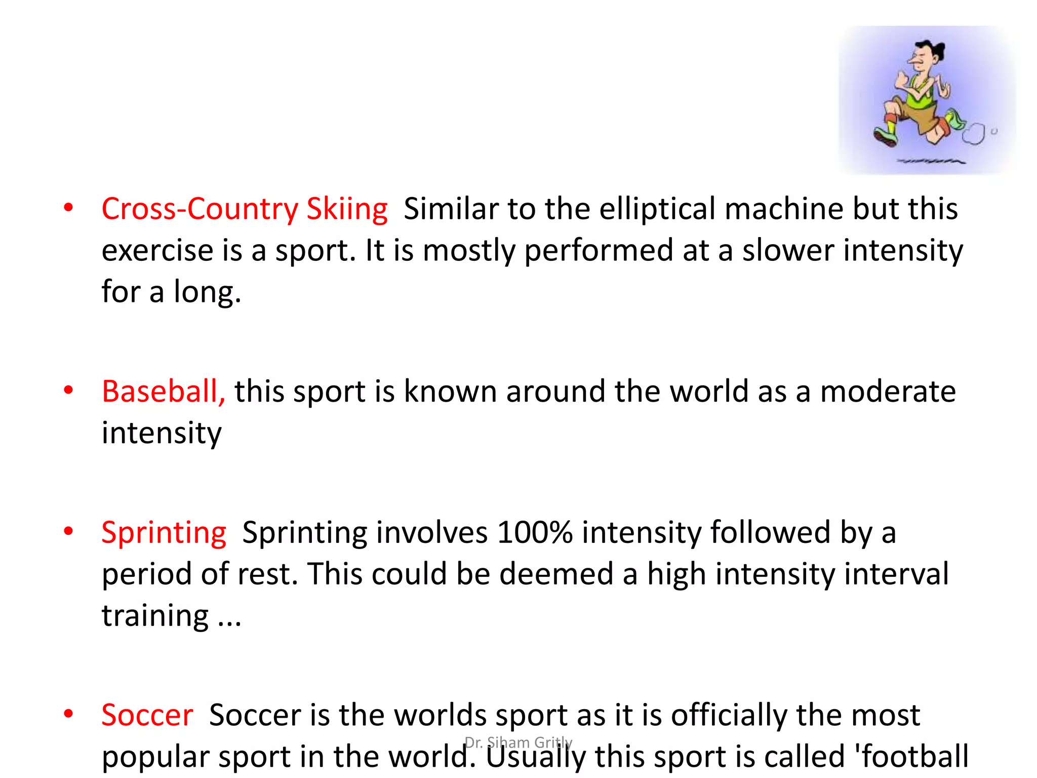 • Cross-Country Skiing Similar to the elliptical machine but this
  exercise is a sport. It is mostly performed at a slower intensity
  for a long.

• Baseball, this sport is known around the world as a moderate
  intensity

• Sprinting Sprinting involves 100% intensity followed by a
  period of rest. This could be deemed a high intensity interval
  training ...

• Soccer Soccer is the worlds sport as it is officially the most
                            Dr. Siham Gritly
  popular sport in the world. Usually this sport is called 'football
 