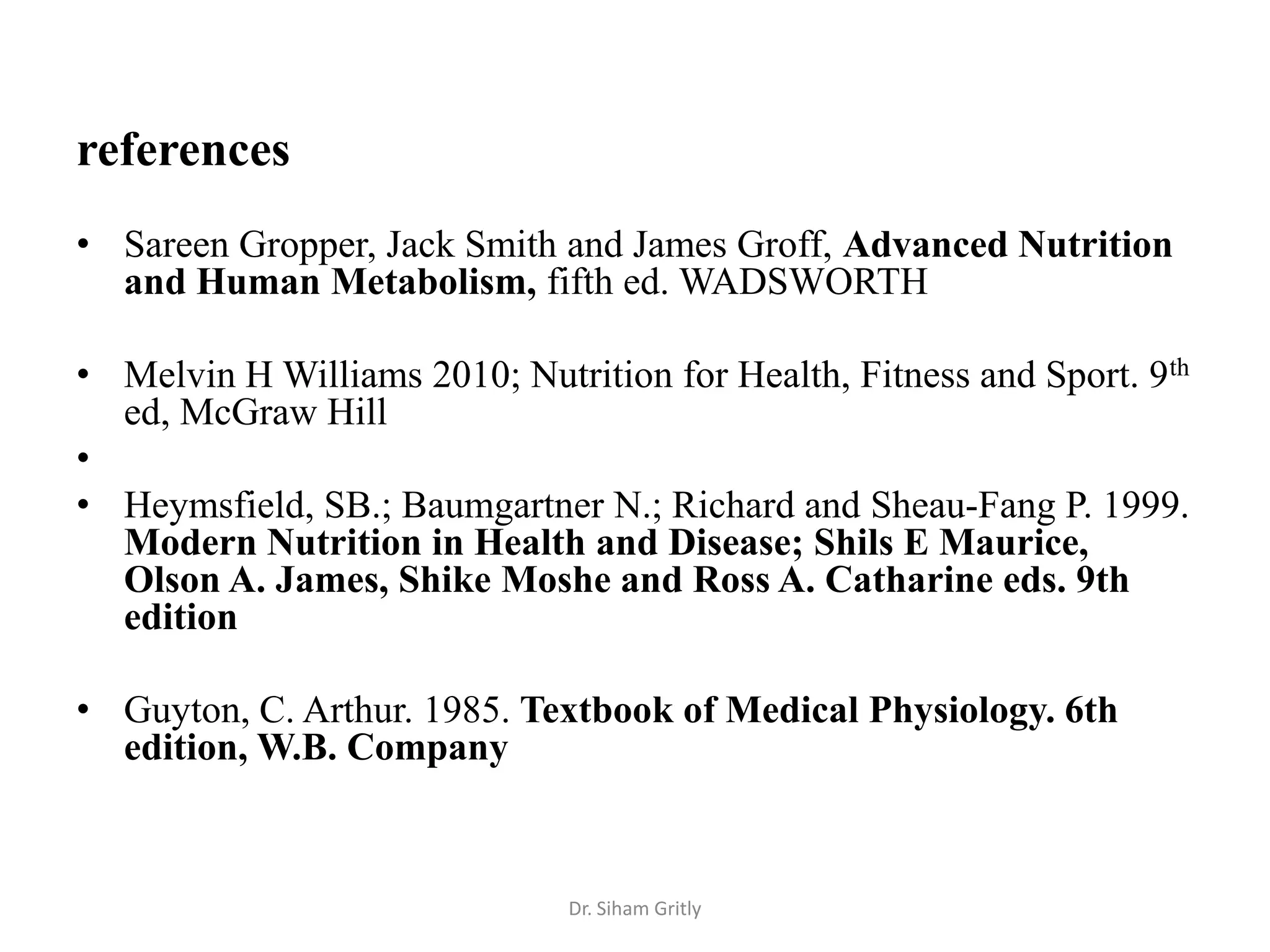 references
• Sareen Gropper, Jack Smith and James Groff, Advanced Nutrition
  and Human Metabolism, fifth ed. WADSWORTH

• Melvin H Williams 2010; Nutrition for Health, Fitness and Sport. 9th
  ed, McGraw Hill
•
• Heymsfield, SB.; Baumgartner N.; Richard and Sheau-Fang P. 1999.
  Modern Nutrition in Health and Disease; Shils E Maurice,
  Olson A. James, Shike Moshe and Ross A. Catharine eds. 9th
  edition

• Guyton, C. Arthur. 1985. Textbook of Medical Physiology. 6th
  edition, W.B. Company



                              Dr. Siham Gritly
 