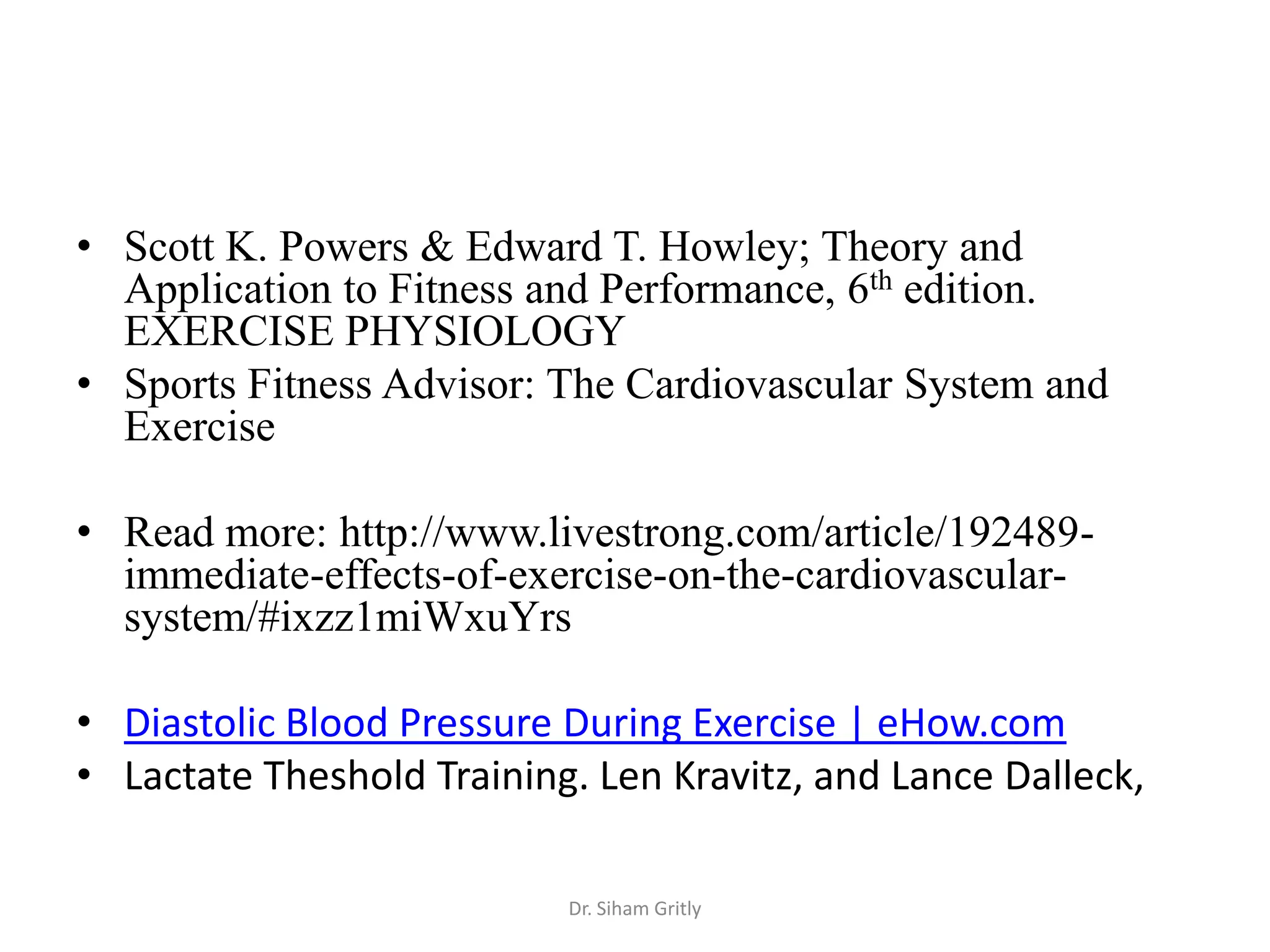 • Scott K. Powers & Edward T. Howley; Theory and
  Application to Fitness and Performance, 6th edition.
  EXERCISE PHYSIOLOGY
• Sports Fitness Advisor: The Cardiovascular System and
  Exercise

• Read more: http://www.livestrong.com/article/192489-
  immediate-effects-of-exercise-on-the-cardiovascular-
  system/#ixzz1miWxuYrs

• Diastolic Blood Pressure During Exercise | eHow.com
• Lactate Theshold Training. Len Kravitz, and Lance Dalleck,

                           Dr. Siham Gritly
 