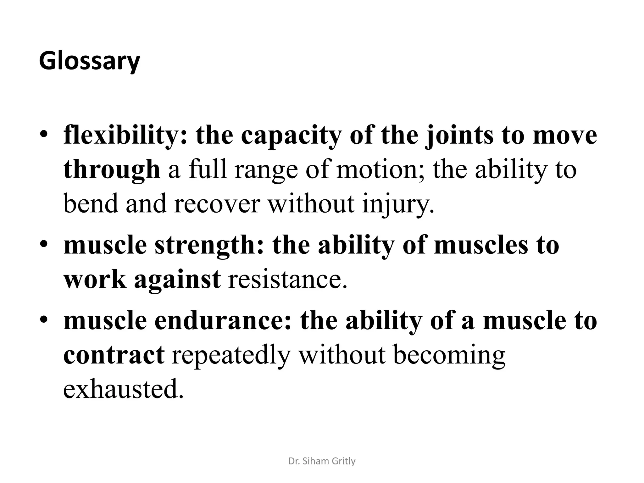 Glossary

• flexibility: the capacity of the joints to move
  through a full range of motion; the ability to
  bend and recover without injury.
• muscle strength: the ability of muscles to
  work against resistance.
• muscle endurance: the ability of a muscle to
  contract repeatedly without becoming
  exhausted.

                     Dr. Siham Gritly
 