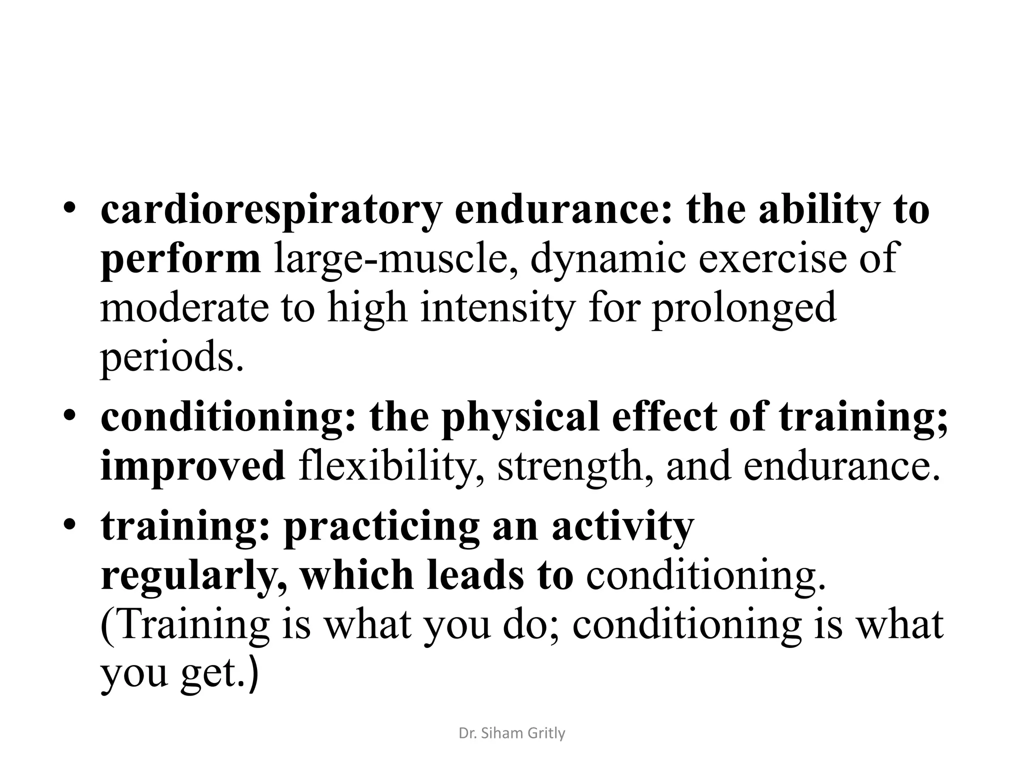 • cardiorespiratory endurance: the ability to
  perform large-muscle, dynamic exercise of
  moderate to high intensity for prolonged
  periods.
• conditioning: the physical effect of training;
  improved flexibility, strength, and endurance.
• training: practicing an activity
  regularly, which leads to conditioning.
  (Training is what you do; conditioning is what
  you get.)
                     Dr. Siham Gritly
 