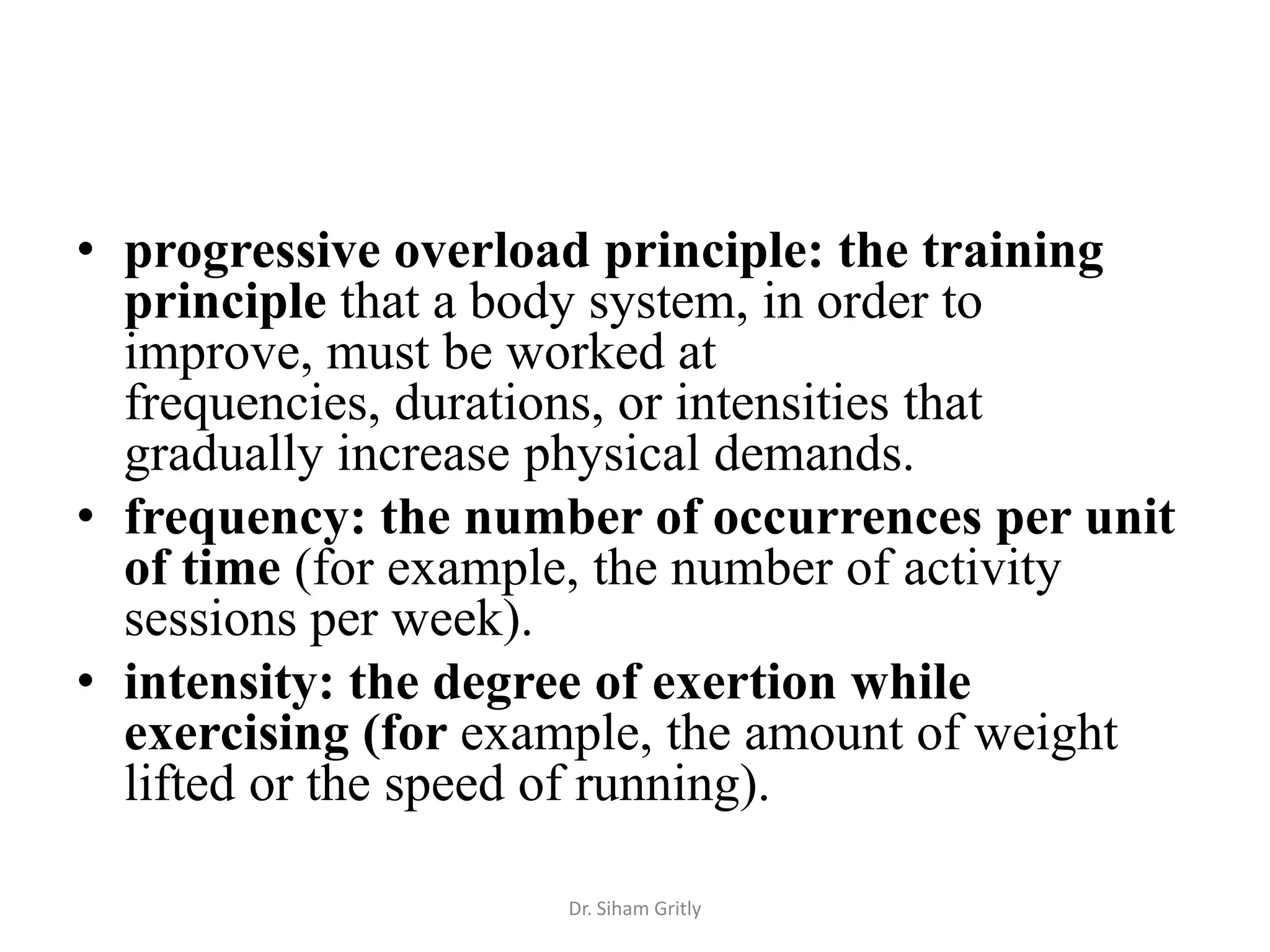• progressive overload principle: the training
  principle that a body system, in order to
  improve, must be worked at
  frequencies, durations, or intensities that
  gradually increase physical demands.
• frequency: the number of occurrences per unit
  of time (for example, the number of activity
  sessions per week).
• intensity: the degree of exertion while
  exercising (for example, the amount of weight
  lifted or the speed of running).

                     Dr. Siham Gritly
 