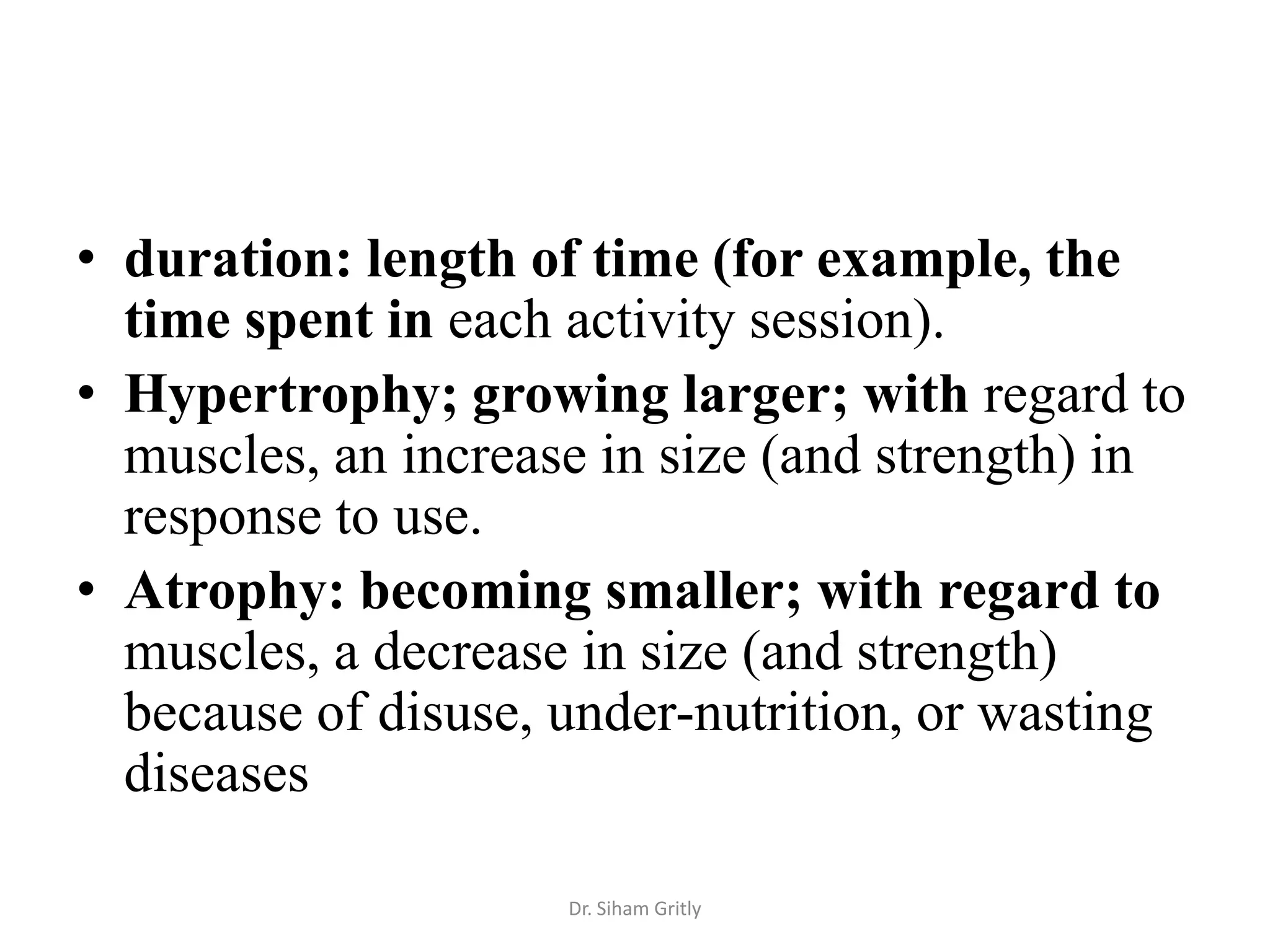 • duration: length of time (for example, the
  time spent in each activity session).
• Hypertrophy; growing larger; with regard to
  muscles, an increase in size (and strength) in
  response to use.
• Atrophy: becoming smaller; with regard to
  muscles, a decrease in size (and strength)
  because of disuse, under-nutrition, or wasting
  diseases

                     Dr. Siham Gritly
 