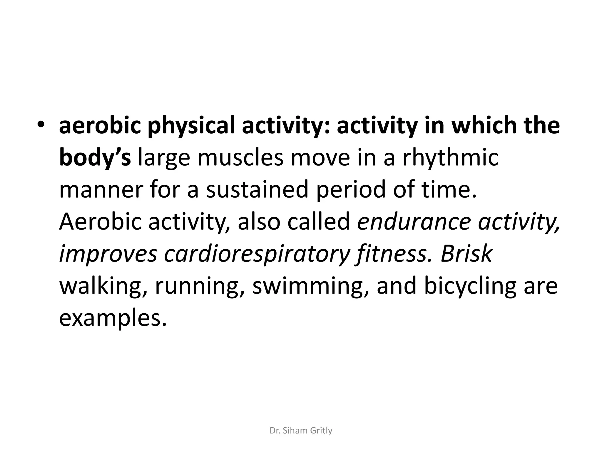 • aerobic physical activity: activity in which the
  body’s large muscles move in a rhythmic
  manner for a sustained period of time.
  Aerobic activity, also called endurance activity,
  improves cardiorespiratory fitness. Brisk
  walking, running, swimming, and bicycling are
  examples.



                      Dr. Siham Gritly
 