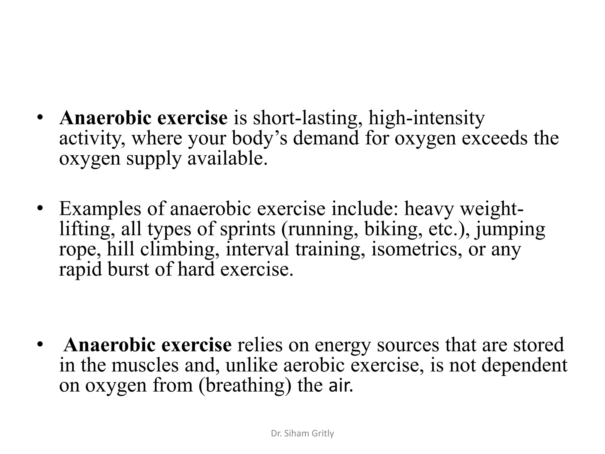 • Anaerobic exercise is short-lasting, high-intensity
  activity, where your body’s demand for oxygen exceeds the
  oxygen supply available.

• Examples of anaerobic exercise include: heavy weight-
  lifting, all types of sprints (running, biking, etc.), jumping
  rope, hill climbing, interval training, isometrics, or any
  rapid burst of hard exercise.


• Anaerobic exercise relies on energy sources that are stored
  in the muscles and, unlike aerobic exercise, is not dependent
  on oxygen from (breathing) the air.

                             Dr. Siham Gritly
 