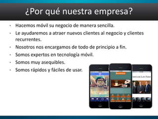 ¿Por qué nuestra empresa?
• Hacemos móvil su negocio de manera sencilla.
• Le ayudaremos a atraer nuevos clientes al negocio y clientes
recurrentes.
• Nosotros nos encargamos de todo de principio a fin.
• Somos expertos en tecnología móvil.
• Somos muy asequibles.
• Somos rápidos y fáciles de usar.
 