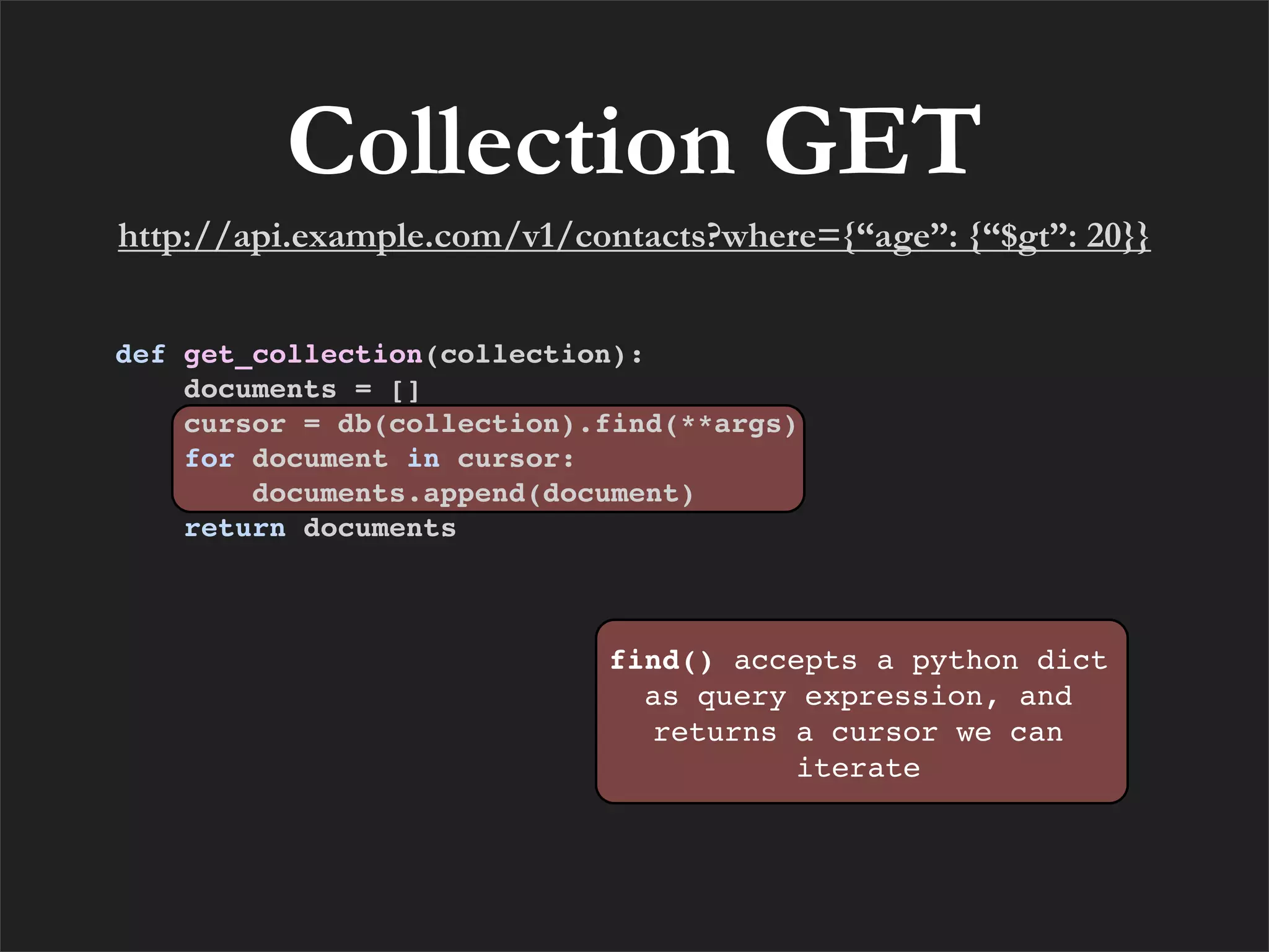 Collection GET
http://api.example.com/v1/contacts?where={“age”: {“$gt”: 20}}


def get_collection(collection):
    documents = []
    cursor = db(collection).find(**args)
    for document in cursor:
        documents.append(document)
    return documents



                            find() accepts a python dict
                              as query expression, and
                              returns a cursor we can
                                       iterate
 