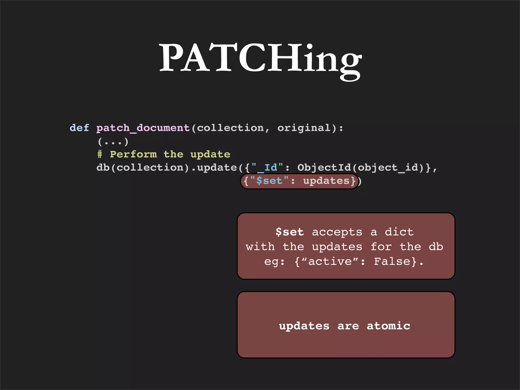 PATCHing
def patch_document(collection, original):
    (...)
    # Perform the update
    db(collection).update({"_Id": ObjectId(object_id)},
                          {"$set": updates})



                              $set accepts a dict
                          with the updates for the db
                            eg: {“active”: False}.




                               updates are atomic
 