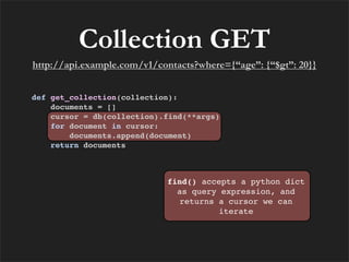 Collection GET
http://api.example.com/v1/contacts?where={“age”: {“$gt”: 20}}


def get_collection(collection):
    documents = []
    cursor = db(collection).find(**args)
    for document in cursor:
        documents.append(document)
    return documents



                            find() accepts a python dict
                              as query expression, and
                              returns a cursor we can
                                       iterate
 