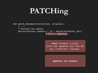 PATCHing
def patch_document(collection, original):
    (...)
    # Perform the update
    db(collection).update({"_Id": ObjectId(object_id)},
                          {"$set": updates})



                              $set accepts a dict
                          with the updates for the db
                            eg: {“active”: False}.




                               updates are atomic
 