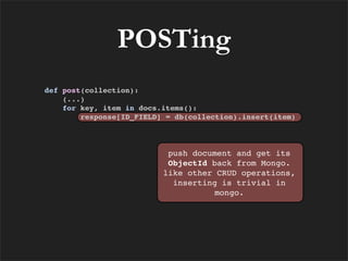 POSTing
def post(collection):
    (...)
    for key, item in docs.items():
        response[ID_FIELD] = db(collection).insert(item)



                           push document and get its
                           ObjectId back from Mongo.
                          like other CRUD operations,
                            inserting is trivial in
                                     mongo.
 