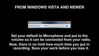 FROM WINDOWS VISTA AND NEWER
Set your default to Microphone and put to the
volume so it can be connected from your radio.
Now, there is no limit how much time you put in
recording. Save your work before you lose it.
 