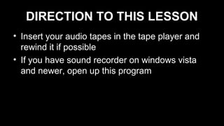 DIRECTION TO THIS LESSON
• Insert your audio tapes in the tape player and
rewind it if possible
• If you have sound recorder on windows vista
and newer, open up this program
 
