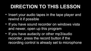 DIRECTION TO THIS LESSON
• Insert your audio tapes in the tape player and
rewind it if possible
• If you have sound recorder on windows vista
and newer, open up this program
• If you have audacity or other mp3/audio
recorder, press the record button if the
recording control is already set to microphone
 