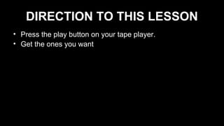 DIRECTION TO THIS LESSON
• Press the play button on your tape player.
• Get the ones you want
 