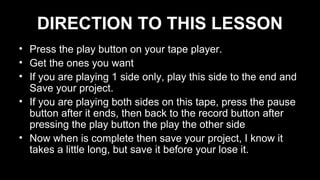 DIRECTION TO THIS LESSON
• Press the play button on your tape player.
• Get the ones you want
• If you are playing 1 side only, play this side to the end and
Save your project.
• If you are playing both sides on this tape, press the pause
button after it ends, then back to the record button after
pressing the play button the play the other side
• Now when is complete then save your project, I know it
takes a little long, but save it before your lose it.
 