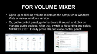FOR VOLUME MIXER
• Open up or click up volume mixers on the computer in Windows
Vista or newer windows version
• Or, got to control panel, go to hardware & sound, and click on
manage audio devices. After that, switch to Recording and select
MICROPHONE. Finally press OK and close control panel.
 