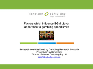 schottler             consulting
                              insight from complexity




   Factors which influence EGM player
   adherence to gambling spend limits




Research commissioned by Gambling Research Australia
               Presentation by Sarah Hare
          Director - Schottler Consulting Pty Ltd
                 sarah@schottler.com.au
 