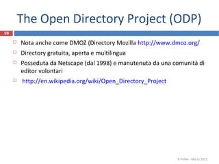 The Open Directory Project (ODP)
10
 Nota anche come DMOZ (Directory Mozilla http://www.dmoz.org/
 Directory gratuita, aperta e multilingua
 Posseduta da Netscape (dal 1998) e manutenuta da una comunità di
editor volontari
 http://en.wikipedia.org/wiki/Open_Directory_Project
R.Polillo - Marzo 2013
 