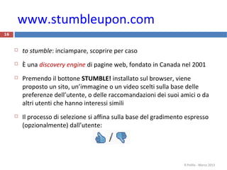 www.stumbleupon.com
16
 to stumble: inciampare, scoprire per caso
 È una discovery engine di pagine web, fondato in Canada nel 2001
 Premendo il bottone STUMBLE! installato sul browser, viene
proposto un sito, un’immagine o un video scelti sulla base delle
preferenze dell’utente, o delle raccomandazioni dei suoi amici o da
altri utenti che hanno interessi simili
 Il processo di selezione si affina sulla base del gradimento espresso
(opzionalmente) dall’utente:
R.Polillo - Marzo 2013
 