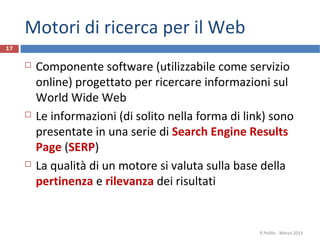 Motori di ricerca per il Web
 Componente software (utilizzabile come servizio
online) progettato per ricercare informazioni sul
World Wide Web
 Le informazioni (di solito nella forma di link) sono
presentate in una serie di Search Engine Results
Page (SERP)
 La qualità di un motore si valuta sulla base della
pertinenza e rilevanza dei risultati
R.Polillo - Marzo 2013
17
 