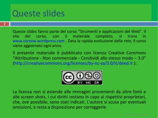 Queste slides
2
Queste slides fanno parte del corso “Strumenti e applicazioni del Web”. Il
sito del corso, con il materiale completo, si trova in
www.corsow.wordpress.com . Data la rapida evoluzione della rete, il corso
viene aggiornato ogni anno.
Il presente materiale è pubblicato con licenza Creative Commons
“Attribuzione - Non commerciale - Condividi allo stesso modo – 3.0”
(http://creativecommons.org/licenses/by-nc-sa/3.0/it/deed.it ):
La licenza non si estende alle immagini provenienti da altre fonti e
alle screen shots, i cui diritti restano in capo ai rispettivi proprietari,
che, ove possibile, sono stati indicati. L'autore si scusa per eventuali
omissioni, e resta a disposizione per correggerle.
R.Polillo - Marzo 2013
 