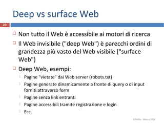 Deep vs surface Web
 Non tutto il Web è accessibile ai motori di ricerca
 Il Web invisibile ("deep Web") è parecchi ordini di
grandezza più vasto del Web visibile ("surface
Web")
 Deep Web, esempi:
 Pagine "vietate" dai Web server (robots.txt)
 Pagine generate dinamicamente a fronte di query o di input
forniti attraverso form
 Pagine senza link entranti
 Pagine accessibili tramite registrazione e login
 Ecc.
R.Polillo - Marzo 2013
23
 