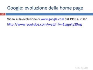 Google: evoluzione della home page
Video sulla evoluzione di www.google.com dal 1998 al 2007
http://www.youtube.com/watch?v=1vgprty39og
R.Polillo - Marzo 2013
27
 