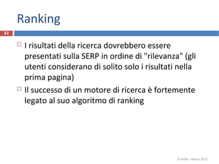 Ranking
 I risultati della ricerca dovrebbero essere
presentati sulla SERP in ordine di "rilevanza" (gli
utenti considerano di solito solo i risultati nella
prima pagina)
 Il successo di un motore di ricerca è fortemente
legato al suo algoritmo di ranking
R.Polillo - Marzo 2013
32
 