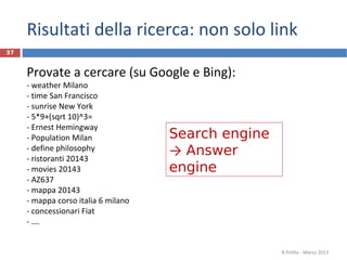 Risultati della ricerca: non solo link
Provate a cercare (su Google e Bing):
- weather Milano
- time San Francisco
- sunrise New York
- 5*9+(sqrt 10)^3=
- Ernest Hemingway
- Population Milan
- define philosophy
- ristoranti 20143
- movies 20143
- AZ637
- mappa 20143
- mappa corso italia 6 milano
- concessionari Fiat
- ….
R.Polillo - Marzo 2013
37
Search engine
→ Answer
engine
 