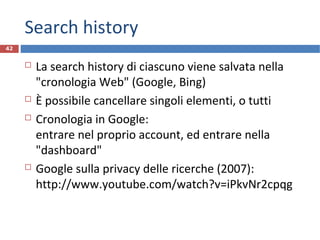 Search history
 La search history di ciascuno viene salvata nella
"cronologia Web" (Google, Bing)
 È possibile cancellare singoli elementi, o tutti
 Cronologia in Google:
entrare nel proprio account, ed entrare nella
"dashboard"
 Google sulla privacy delle ricerche (2007):
http://www.youtube.com/watch?v=iPkvNr2cpqg
42
 