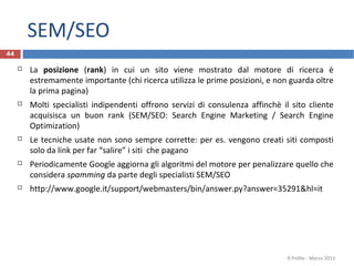 SEM/SEO
44
 La posizione (rank) in cui un sito viene mostrato dal motore di ricerca è
estremamente importante (chi ricerca utilizza le prime posizioni, e non guarda oltre
la prima pagina)
 Molti specialisti indipendenti offrono servizi di consulenza affinchè il sito cliente
acquisisca un buon rank (SEM/SEO: Search Engine Marketing / Search Engine
Optimization)
 Le tecniche usate non sono sempre corrette: per es. vengono creati siti composti
solo da link per far “salire” i siti che pagano
 Periodicamente Google aggiorna gli algoritmi del motore per penalizzare quello che
considera spamming da parte degli specialisti SEM/SEO
 http://www.google.it/support/webmasters/bin/answer.py?answer=35291&hl=it
R.Polillo - Marzo 2013
 