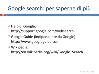 Google search: per saperne di più
 Help di Google:
http://support.google.com/websearch
 Google Guide (indipendente da Google):
http://www.googleguide.com
 Wikipedia:
http://en.wikipedia.org/wiki/Google_Search
R.Polillo - Marzo 2013
45
 