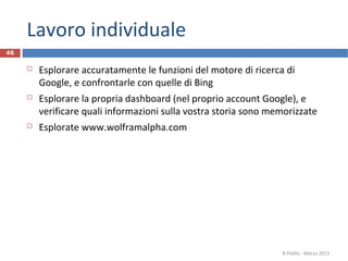 Lavoro individuale
 Esplorare accuratamente le funzioni del motore di ricerca di
Google, e confrontarle con quelle di Bing
 Esplorare la propria dashboard (nel proprio account Google), e
verificare quali informazioni sulla vostra storia sono memorizzate
 Esplorate www.wolframalpha.com
R.Polillo - Marzo 2013
46
 