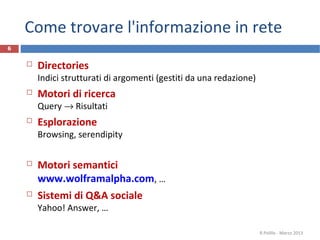Come trovare l'informazione in rete
 Directories
Indici strutturati di argomenti (gestiti da una redazione)
 Motori di ricerca
Query → Risultati
 Esplorazione
Browsing, serendipity
 Motori semantici
www.wolframalpha.com, …
 Sistemi di Q&A sociale
Yahoo! Answer, …
R.Polillo - Marzo 2013
6
 