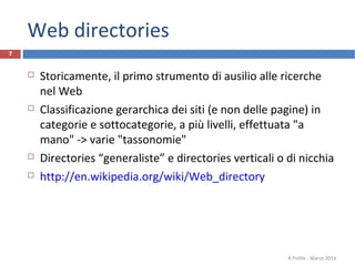 Web directories
7
 Storicamente, il primo strumento di ausilio alle ricerche
nel Web
 Classificazione gerarchica dei siti (e non delle pagine) in
categorie e sottocategorie, a più livelli, effettuata "a
mano" -> varie "tassonomie"
 Directories “generaliste” e directories verticali o di nicchia
 http://en.wikipedia.org/wiki/Web_directory
R.Polillo - Marzo 2013
 