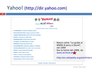 Yahoo! (http://dir.yahoo.com)
9
R.Polillo - Marzo 2013
- Nasce come “La guida al
WWW di Jerry e David”,
nel 1994
- Qui la home del 1996, da
www.archive.org
http://en.wikipedia.org/wiki/Interne
 