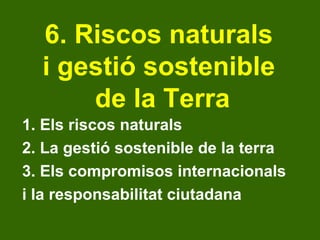 6. Riscos naturals  i gestió sostenible  de la Terra 1. Els riscos naturals 2. La gestió sostenible de la terra 3. Els compromisos internacionals  i la responsabilitat ciutadana 