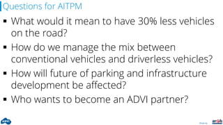 Driven by:
Questions for AITPM
 What would it mean to have 30% less vehicles
on the road?
 How do we manage the mix between
conventional vehicles and driverless vehicles?
 How will future of parking and infrastructure
development be affected?
 Who wants to become an ADVI partner?
 