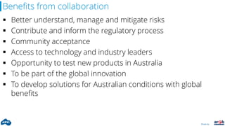 Driven by:
Benefits from collaboration
 Better understand, manage and mitigate risks
 Contribute and inform the regulatory process
 Community acceptance
 Access to technology and industry leaders
 Opportunity to test new products in Australia
 To be part of the global innovation
 To develop solutions for Australian conditions with global
benefits
 