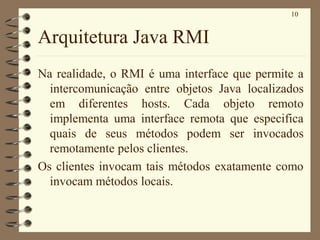 10
Arquitetura Java RMI
Na realidade, o RMI é uma interface que permite a
intercomunicação entre objetos Java localizados
em diferentes hosts. Cada objeto remoto
implementa uma interface remota que especifica
quais de seus métodos podem ser invocados
remotamente pelos clientes.
Os clientes invocam tais métodos exatamente como
invocam métodos locais.
 