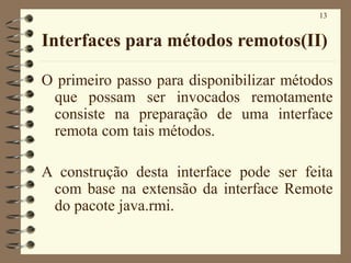13
Interfaces para métodos remotos(II)
O primeiro passo para disponibilizar métodos
que possam ser invocados remotamente
consiste na preparação de uma interface
remota com tais métodos.
A construção desta interface pode ser feita
com base na extensão da interface Remote
do pacote java.rmi.
 