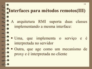 14
Interfaces para métodos remotos(III)
A arquitetura RMI suporta duas classes
implementando a mesma interface:
▪ Uma, que implementa o serviço e é
interpretada no servidor
▪ Outra, que age como um mecanismo de
proxy e é interpretada no cliente
 