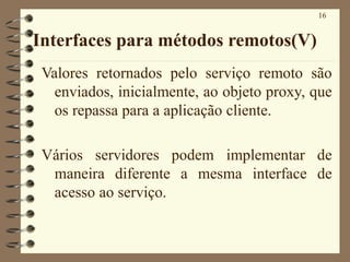 16
Interfaces para métodos remotos(V)
Valores retornados pelo serviço remoto são
enviados, inicialmente, ao objeto proxy, que
os repassa para a aplicação cliente.
Vários servidores podem implementar de
maneira diferente a mesma interface de
acesso ao serviço.
 