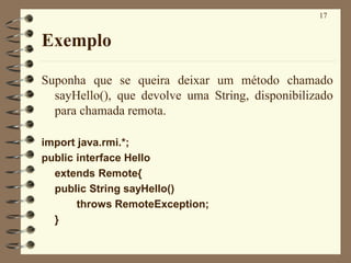 17
Exemplo
Suponha que se queira deixar um método chamado
sayHello(), que devolve uma String, disponibilizado
para chamada remota.
import java.rmi.*;
public interface Hello
extends Remote{
public String sayHello()
throws RemoteException;
}
 