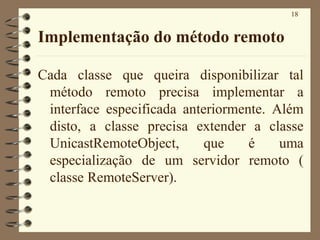 18
Implementação do método remoto
Cada classe que queira disponibilizar tal
método remoto precisa implementar a
interface especificada anteriormente. Além
disto, a classe precisa extender a classe
UnicastRemoteObject, que é uma
especialização de um servidor remoto (
classe RemoteServer).
 