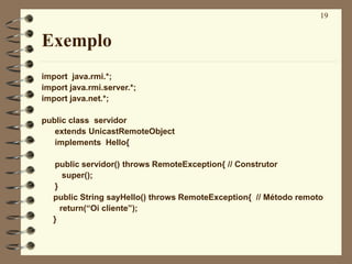 19
Exemplo
import java.rmi.*;
import java.rmi.server.*;
import java.net.*;
public class servidor
extends UnicastRemoteObject
implements Hello{
public servidor() throws RemoteException{ // Construtor
super();
}
public String sayHello() throws RemoteException{ // Método remoto
return(“Oi cliente”);
}
 
