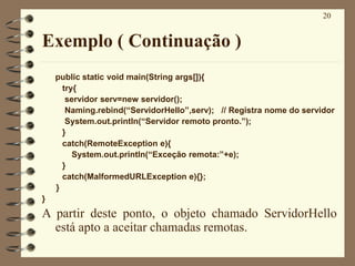 20
Exemplo ( Continuação )
public static void main(String args[]){
try{
servidor serv=new servidor();
Naming.rebind(“ServidorHello”,serv); // Registra nome do servidor
System.out.println(“Servidor remoto pronto.”);
}
catch(RemoteException e){
System.out.println(“Exceção remota:”+e);
}
catch(MalformedURLException e){};
}
}
A partir deste ponto, o objeto chamado ServidorHello
está apto a aceitar chamadas remotas.
 